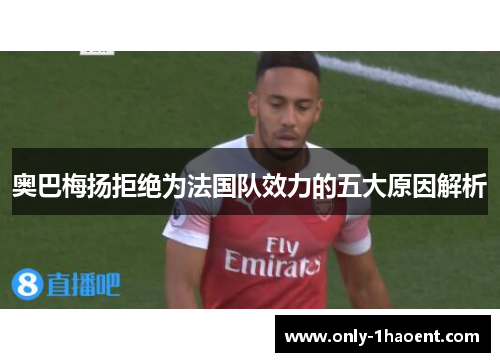 奥巴梅扬拒绝为法国队效力的五大原因解析