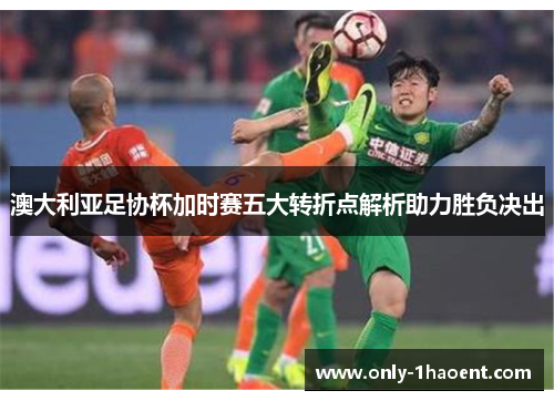澳大利亚足协杯加时赛五大转折点解析助力胜负决出 澳大利亚足协杯加时赛五大转折点解析助力胜负决出