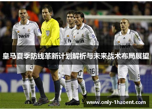 皇马夏季防线革新计划解析与未来战术布局展望 皇马夏季防线革新计划解析与未来战术布局展望