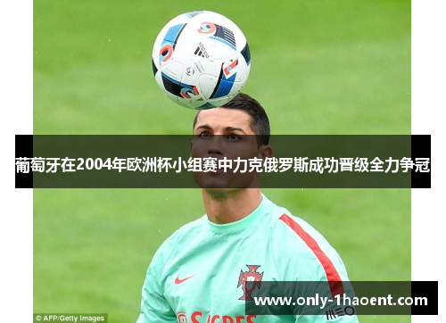 葡萄牙在2004年欧洲杯小组赛中力克俄罗斯成功晋级全力争冠 葡萄牙在2004年欧洲杯小组赛中力克俄罗斯成功晋级全力争冠