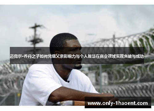 迈克尔·乔丹之子如何凭借父亲影响力与个人智慧在商业领域实现突破与成功