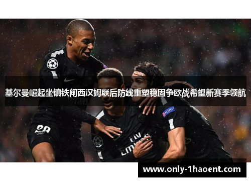 基尔曼崛起坐镇铁闸西汉姆联后防线重塑稳固争欧战希望新赛季领航
